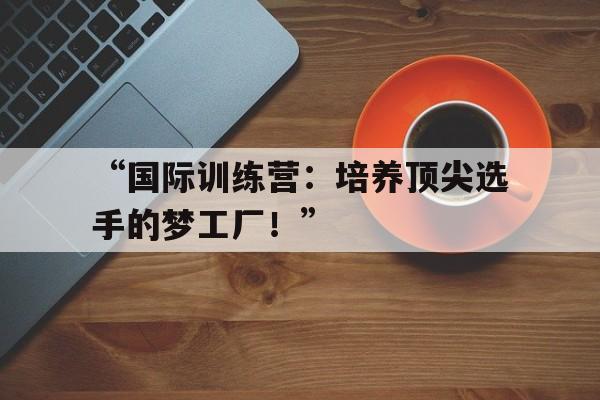 开云体育官网入口-“国际训练营：培养顶尖选手的梦工厂！”